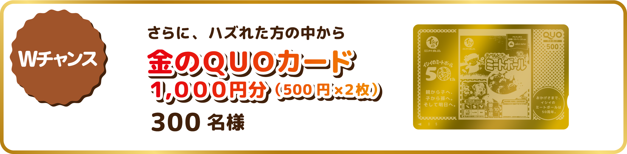 Wチャンス賞：さらに、ハズれた方の中から金のＱＵＯカード1,000円分（500円×２枚）300名様